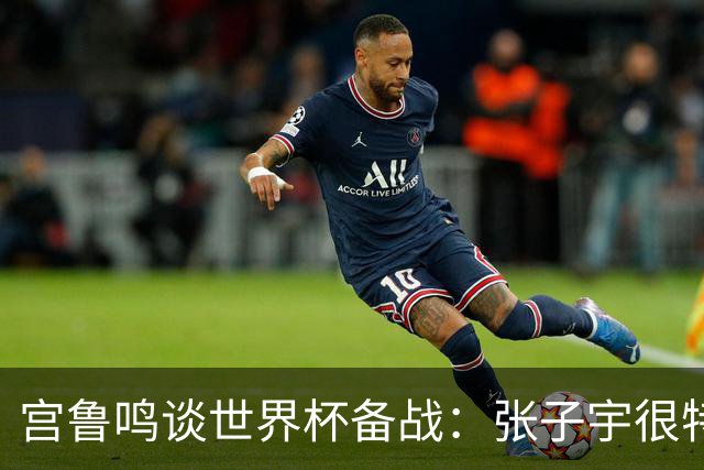 宫鲁鸣谈世界杯备战：张子宇很特殊，希望海外球员早日归队