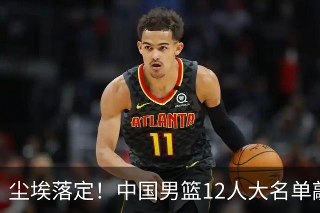 尘埃落定！中国男篮12人大名单敲定，郭士强亮剑死磕日本男篮