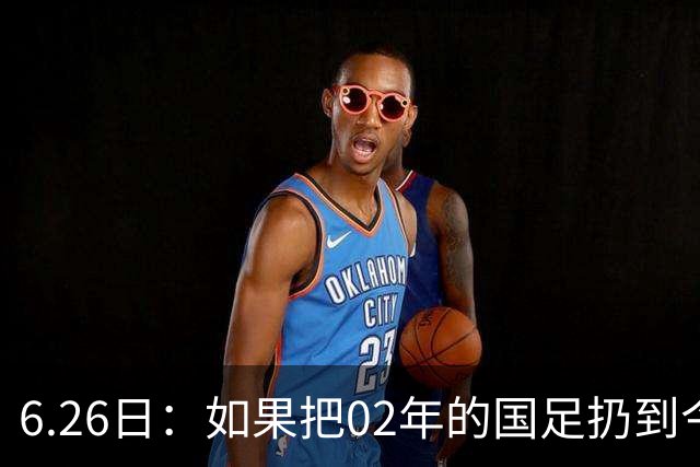 6.26日：如果把02年的国足扔到今儿的美加墨世界杯，注定会被欧美球队狠狠抛弃，0，6